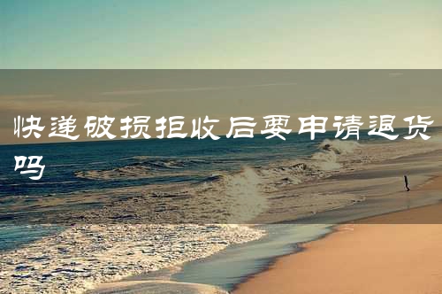 快递破损拒收后要申请退货吗