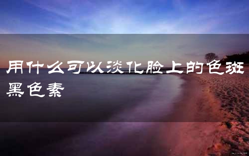 用什么可以淡化脸上的色斑黑色素
