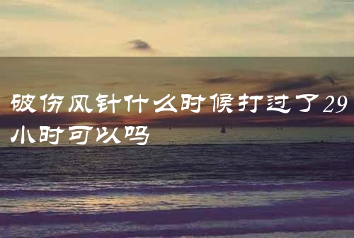 破伤风针什么时候打过了29小时可以吗