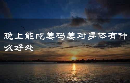 晚上能吃姜吗姜对身体有什么好处