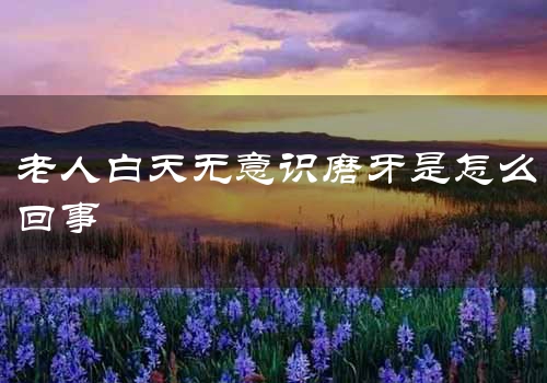 老人白天无意识磨牙是怎么回事