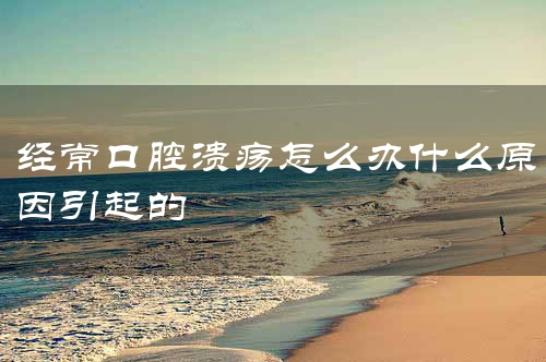 经常口腔溃疡怎么办什么原因引起的