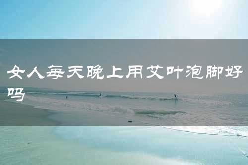 女人每天晚上用艾叶泡脚好吗