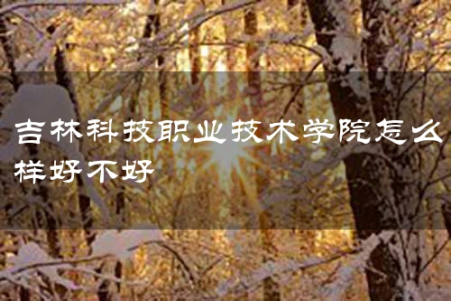 吉林科技职业技术学院怎么样好不好