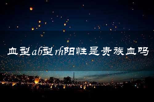 血型ab型rh阳性是贵族血吗