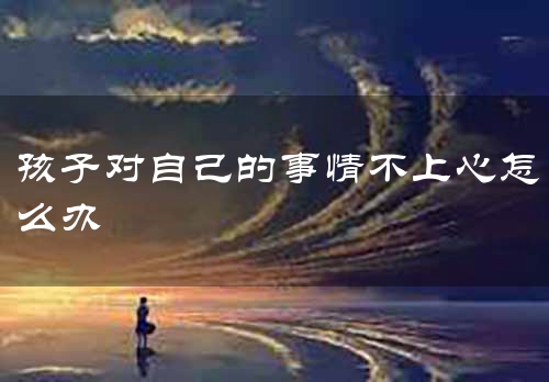 孩子对自己的事情不上心怎么办