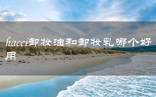 hacci卸妆油和卸妆乳哪个好用